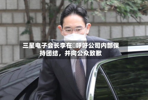 三星电子会长李在镕呼吁公司内部保持团结,并向公众致歉