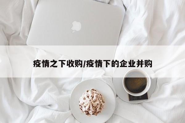 疫情之下收购/疫情下的企业并购