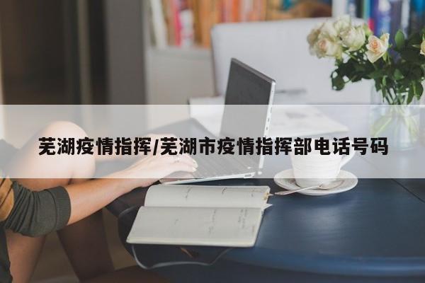 芜湖疫情指挥/芜湖市疫情指挥部电话号码
