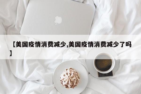 【美国疫情消费减少,美国疫情消费减少了吗】