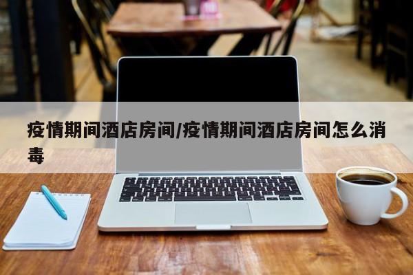 疫情期间酒店房间/疫情期间酒店房间怎么消毒