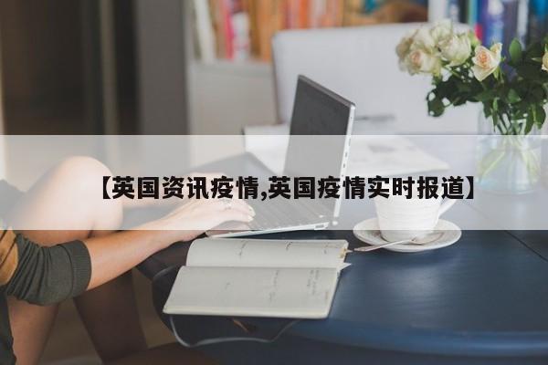 【英国资讯疫情,英国疫情实时报道】