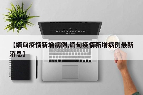【缅甸疫情新增病例,缅甸疫情新增病例最新消息】